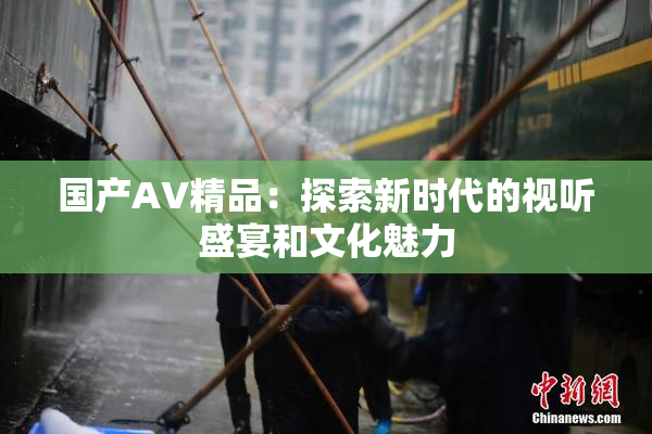 国产AV精品：探索新时代的视听盛宴和文化魅力