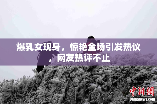 爆乳女现身，惊艳全场引发热议，网友热评不止