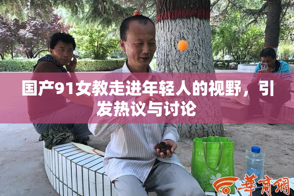 国产91女教走进年轻人的视野，引发热议与讨论