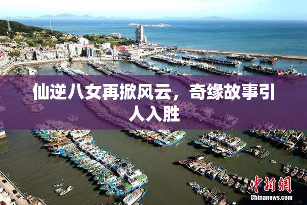 仙逆八女再掀风云，奇缘故事引人入胜