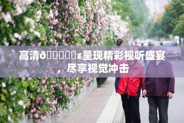 高清🔞❌‌ε呈现精彩视听盛宴，尽享视觉冲击