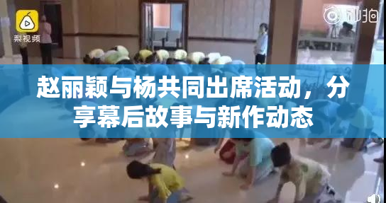 赵丽颖与杨共同出席活动，分享幕后故事与新作动态