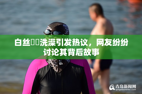 白丝妺妺洗澡引发热议，网友纷纷讨论其背后故事