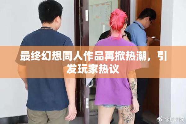 最终幻想同人作品再掀热潮，引发玩家热议