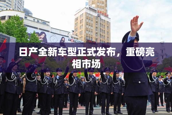 日产全新车型正式发布，重磅亮相市场