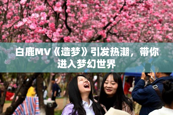 白鹿MV《造梦》引发热潮，带你进入梦幻世界