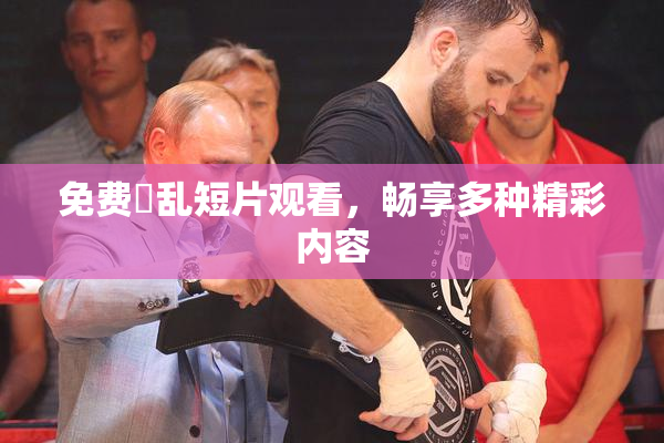 免费婬乱短片观看，畅享多种精彩内容