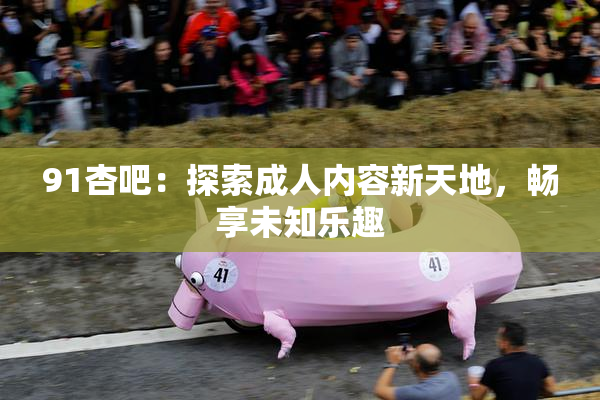 91杏吧：探索成人内容新天地，畅享未知乐趣