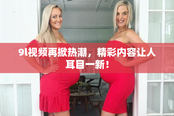 9l视频再掀热潮，精彩内容让人耳目一新！