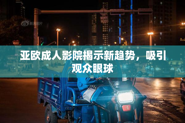 亚欧成人影院揭示新趋势，吸引观众眼球