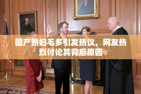 国产熟妇毛多引发热议，网友热烈讨论其背后原因