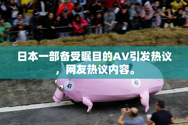 日本一部备受瞩目的AV引发热议，网友热议内容。