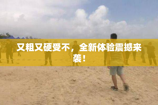 又粗又硬受不，全新体验震撼来袭！