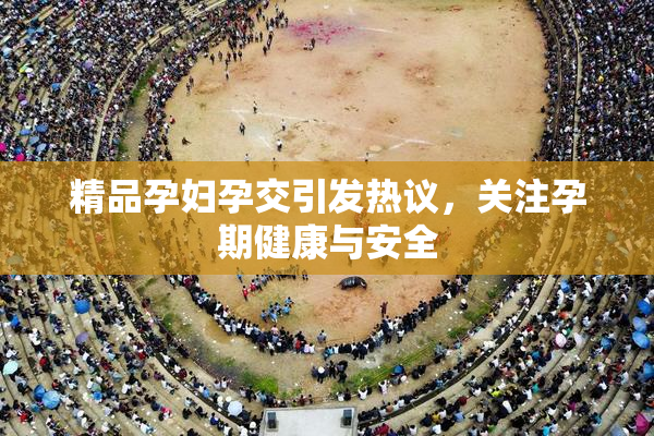 精品孕妇孕交引发热议，关注孕期健康与安全