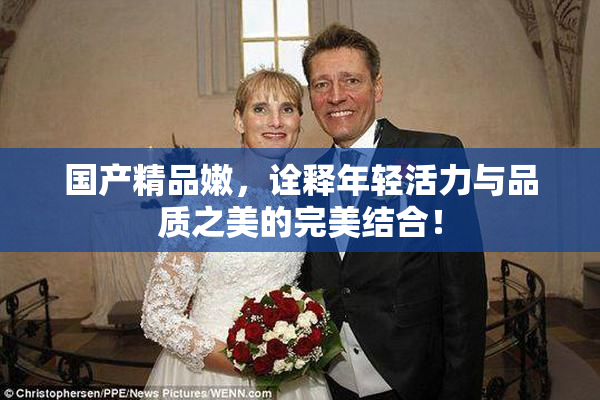 国产精品嫩，诠释年轻活力与品质之美的完美结合！
