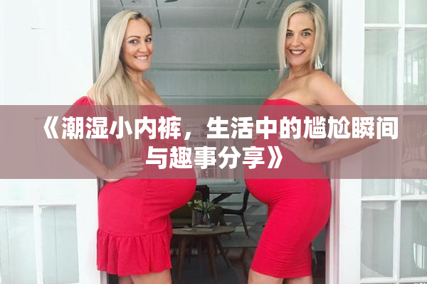 《潮湿小内裤，生活中的尴尬瞬间与趣事分享》