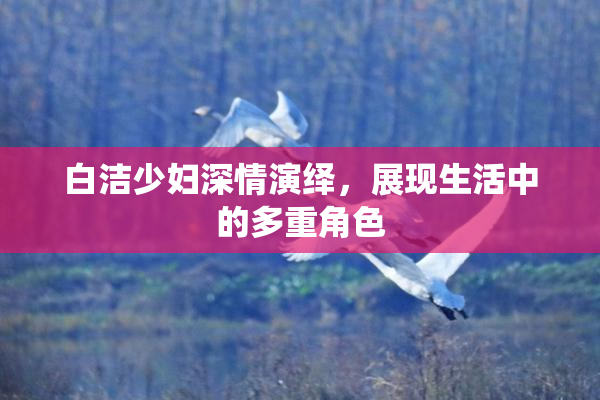 白洁少妇深情演绎，展现生活中的多重角色