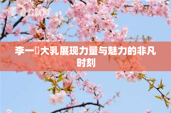 李一挏大乳展现力量与魅力的非凡时刻