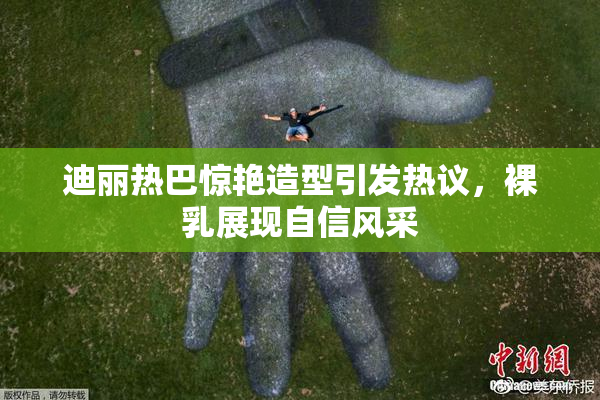 迪丽热巴惊艳造型引发热议，裸乳展现自信风采