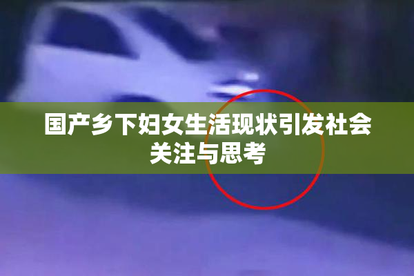 国产乡下妇女生活现状引发社会关注与思考