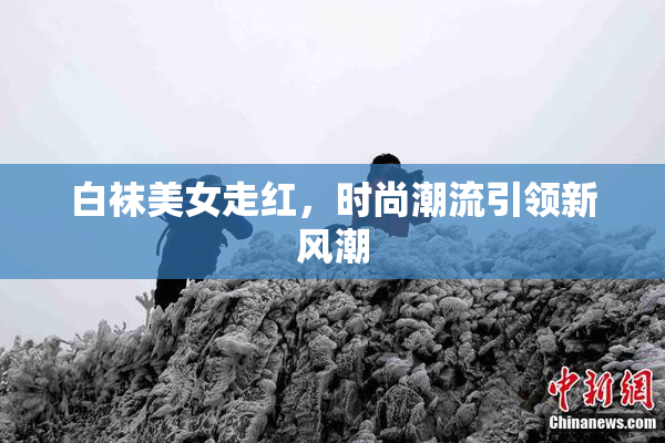 白袜美女走红，时尚潮流引领新风潮