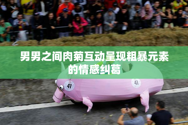 男男之间肉菊互动呈现粗暴元素的情感纠葛