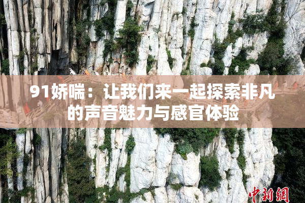 91娇喘：让我们来一起探索非凡的声音魅力与感官体验