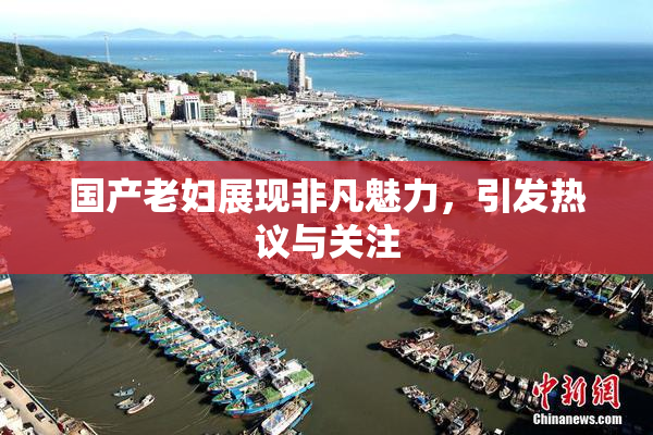 国产老妇展现非凡魅力，引发热议与关注