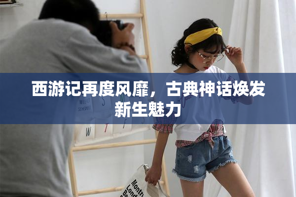 西游记再度风靡，古典神话焕发新生魅力