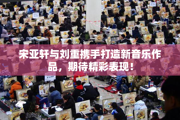 宋亚轩与刘重携手打造新音乐作品，期待精彩表现！