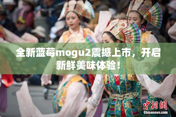 全新蓝莓mogu2震撼上市，开启新鲜美味体验！