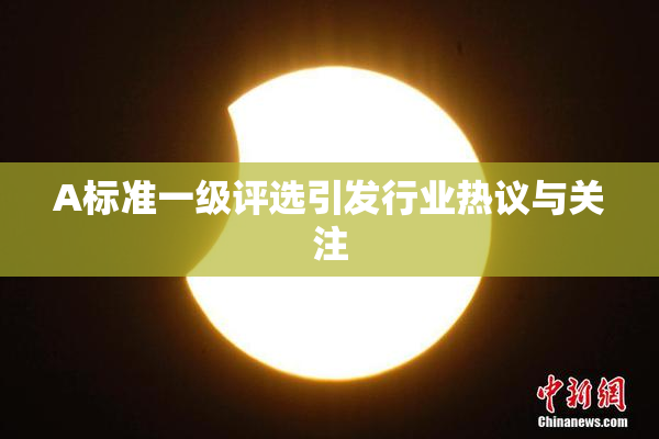 A标准一级评选引发行业热议与关注