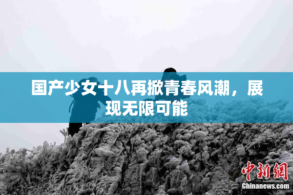 国产少女十八再掀青春风潮，展现无限可能