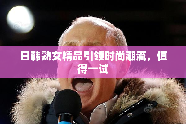 日韩熟女精品引领时尚潮流，值得一试