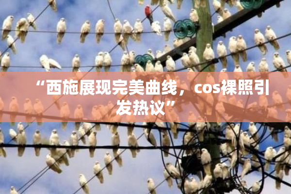 “西施展现完美曲线，cos裸照引发热议”