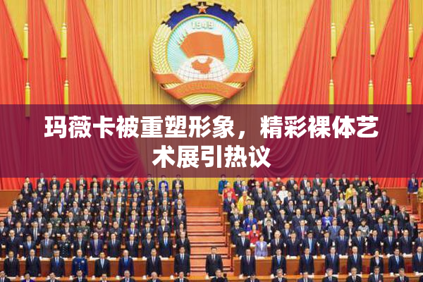玛薇卡被重塑形象，精彩裸体艺术展引热议