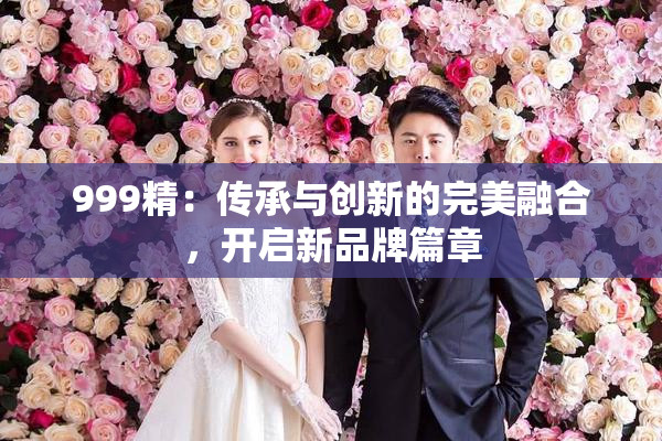 999精：传承与创新的完美融合，开启新品牌篇章