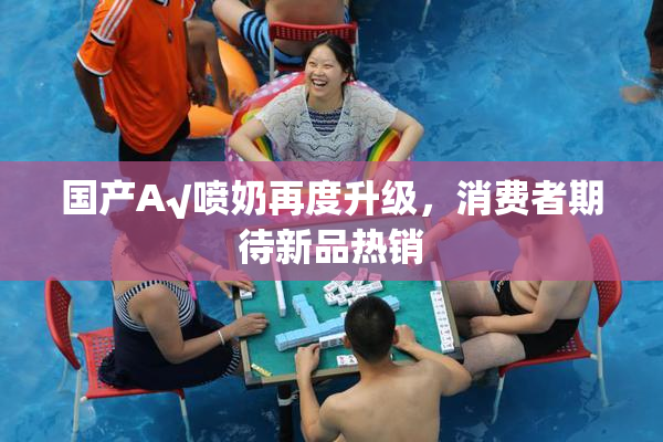国产A√喷奶再度升级，消费者期待新品热销
