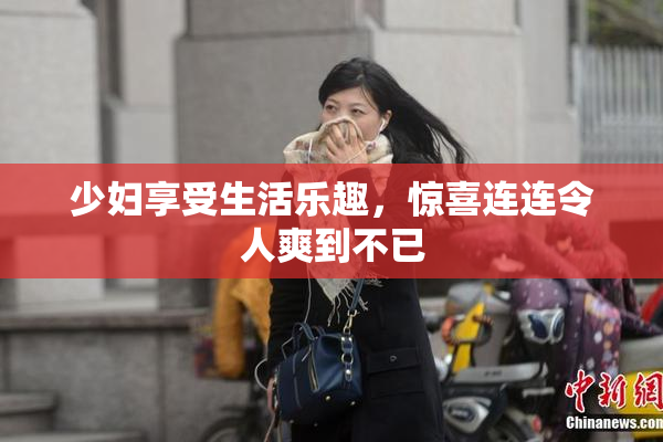 少妇享受生活乐趣，惊喜连连令人爽到不已