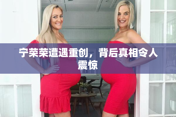 宁荣荣遭遇重创，背后真相令人震惊