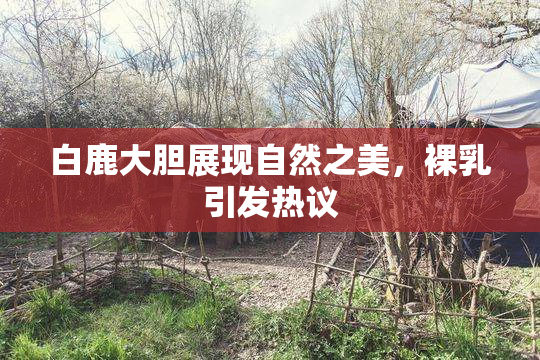 白鹿大胆展现自然之美，裸乳引发热议