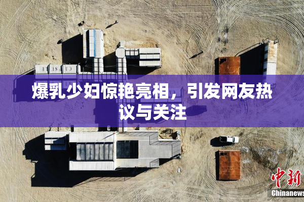 爆乳少妇惊艳亮相，引发网友热议与关注