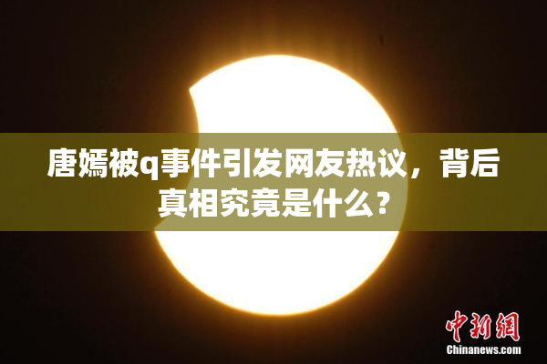 唐嫣被q事件引发网友热议，背后真相究竟是什么？