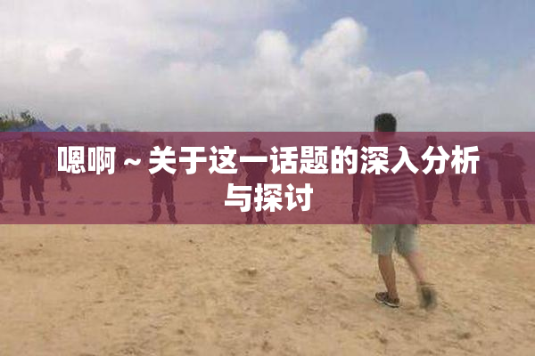 嗯啊～关于这一话题的深入分析与探讨