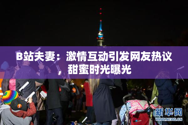 B站夫妻：激情互动引发网友热议，甜蜜时光曝光