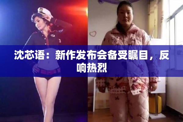 沈芯语：新作发布会备受瞩目，反响热烈
