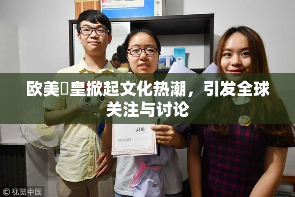 欧美嘼皇掀起文化热潮，引发全球关注与讨论
