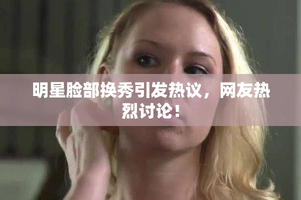 明星脸部换秀引发热议，网友热烈讨论！