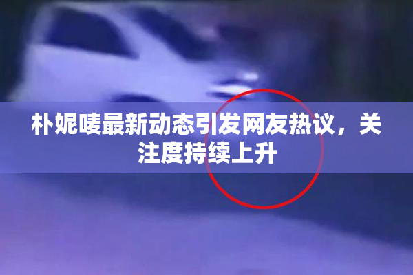 朴妮唛最新动态引发网友热议，关注度持续上升