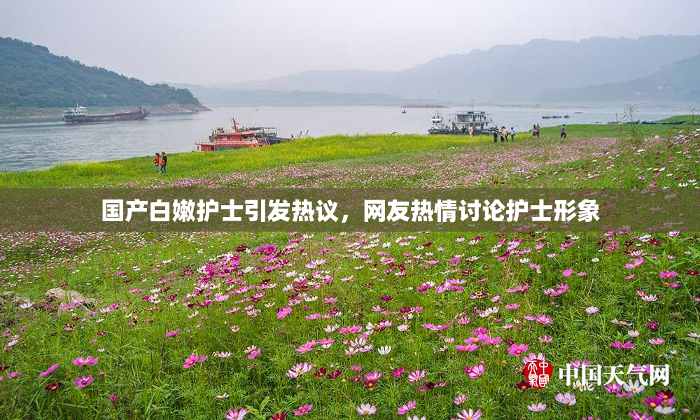 国产白嫩护士引发热议，网友热情讨论护士形象